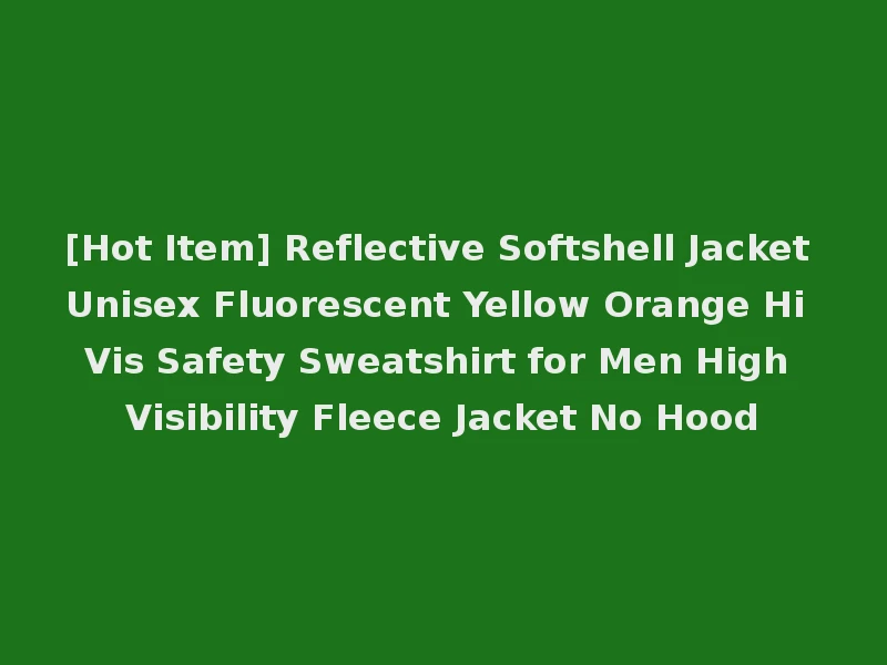 [Hot Item] Reflective Softshell Jacket Unisex Fluorescent Yellow Orange Hi Vis Safety Sweatshirt for Men High Visibility Fleece Jacket No Hood