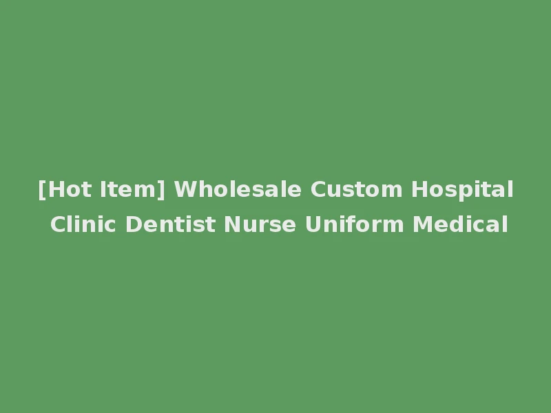 [Hot Item] Wholesale Custom Hospital Clinic Dentist Nurse Uniform Medical