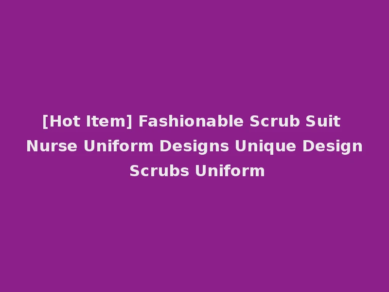 [Hot Item] Fashionable Scrub Suit Nurse Uniform Designs Unique Design Scrubs Uniform