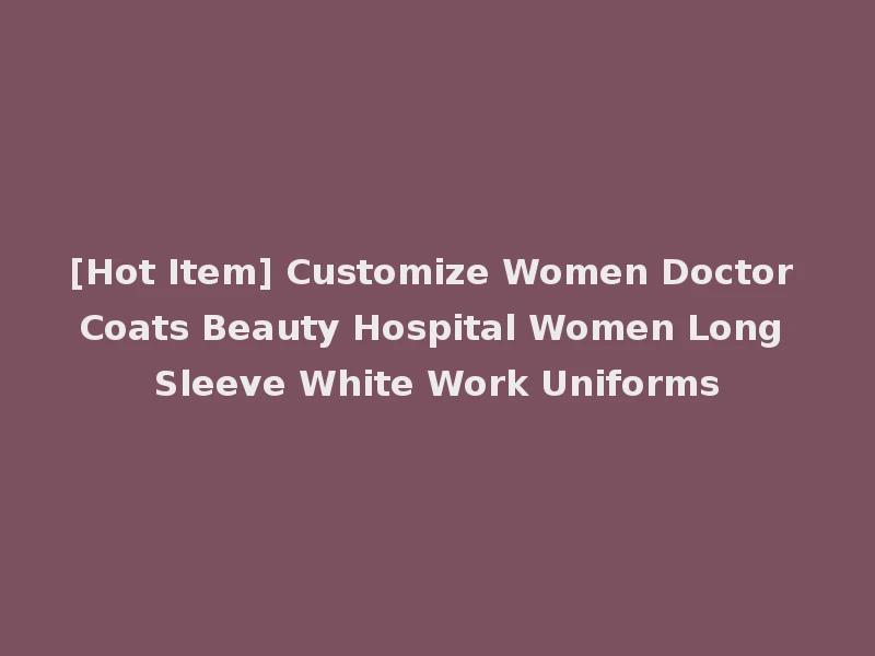 [Hot Item] Customize Women Doctor Coats Beauty Hospital Women Long Sleeve White Work Uniforms