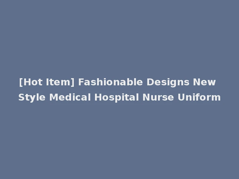 [Hot Item] Fashionable Designs New Style Medical Hospital Nurse Uniform