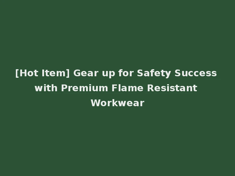 [Hot Item] Gear up for Safety Success with Premium Flame Resistant Workwear