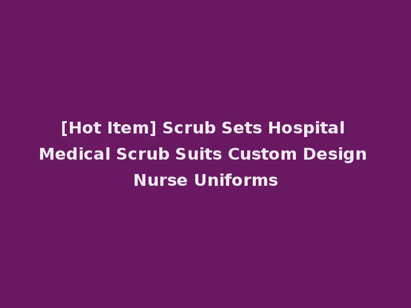 [Hot Item] Scrub Sets Hospital Medical Scrub Suits Custom Design Nurse Uniforms