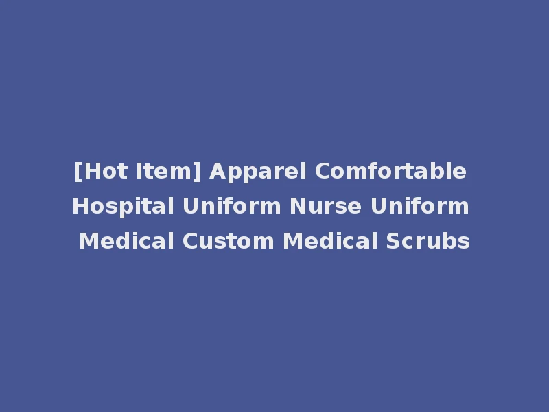 [Hot Item] Apparel Comfortable Hospital Uniform Nurse Uniform Medical Custom Medical Scrubs
