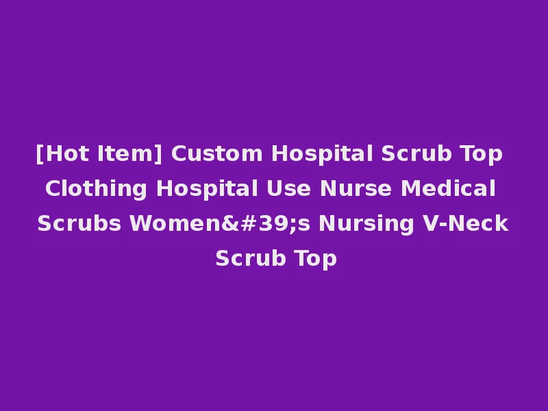 [Hot Item] Custom Hospital Scrub Top Clothing Hospital Use Nurse Medical Scrubs Women's Nursing V-Neck Scrub Top