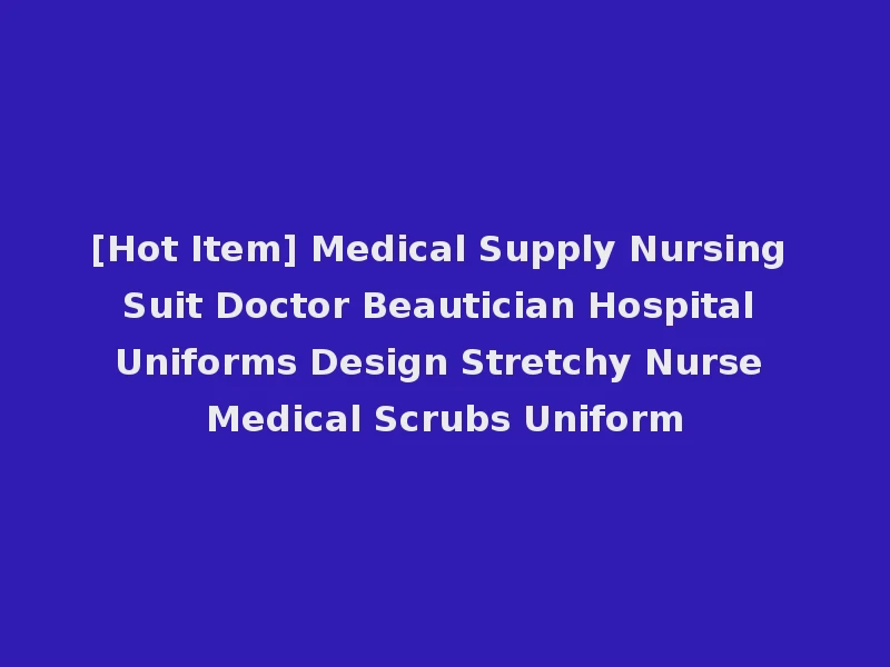 [Hot Item] Medical Supply Nursing Suit Doctor Beautician Hospital Uniforms Design Stretchy Nurse Medical Scrubs Uniform