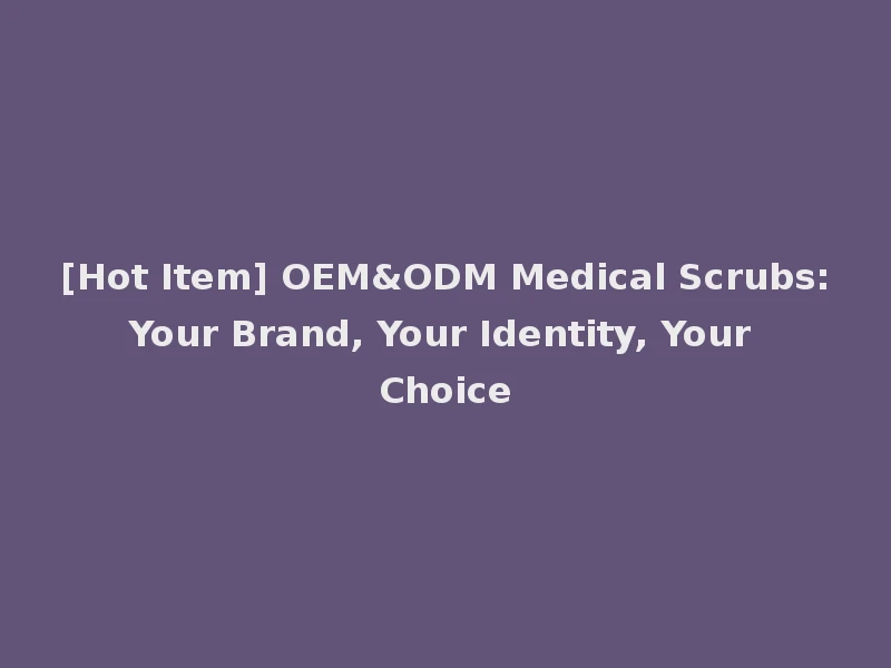 [Hot Item] OEM&ODM Medical Scrubs: Your Brand, Your Identity, Your Choice