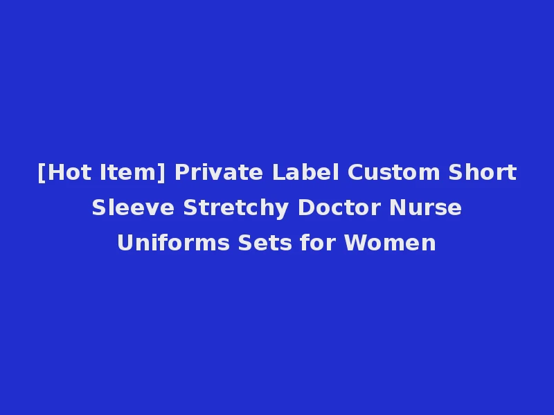 [Hot Item] Private Label Custom Short Sleeve Stretchy Doctor Nurse Uniforms Sets for Women