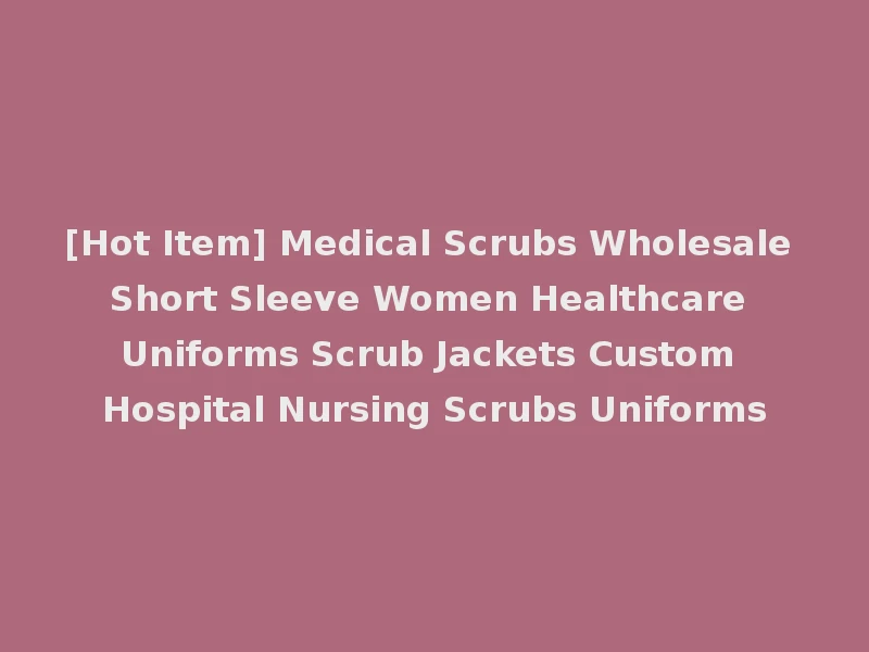 [Hot Item] Medical Scrubs Wholesale Short Sleeve Women Healthcare Uniforms Scrub Jackets Custom Hospital Nursing Scrubs Uniforms