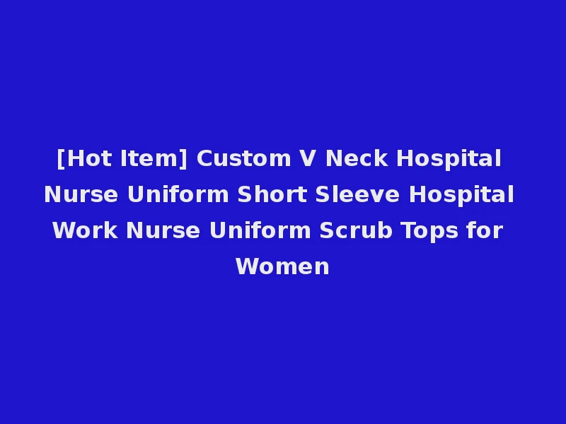 [Hot Item] Custom V Neck Hospital Nurse Uniform Short Sleeve Hospital Work Nurse Uniform Scrub Tops for Women