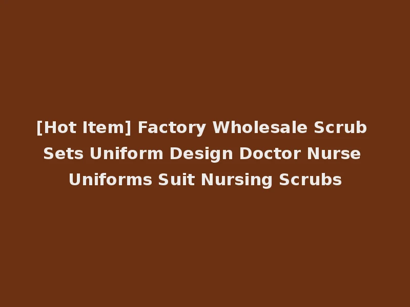 [Hot Item] Factory Wholesale Scrub Sets Uniform Design Doctor Nurse Uniforms Suit Nursing Scrubs