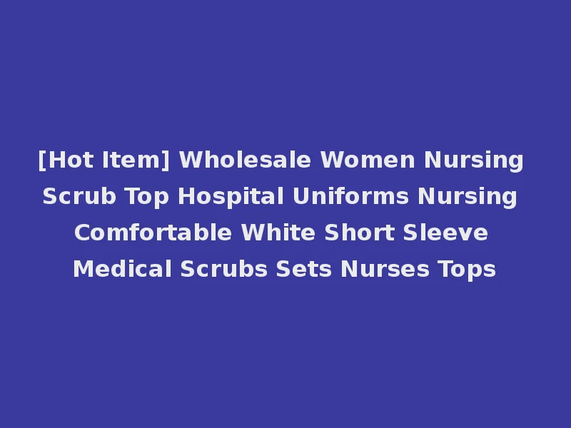 [Hot Item] Wholesale Women Nursing Scrub Top Hospital Uniforms Nursing Comfortable White Short Sleeve Medical Scrubs Sets Nurses Tops