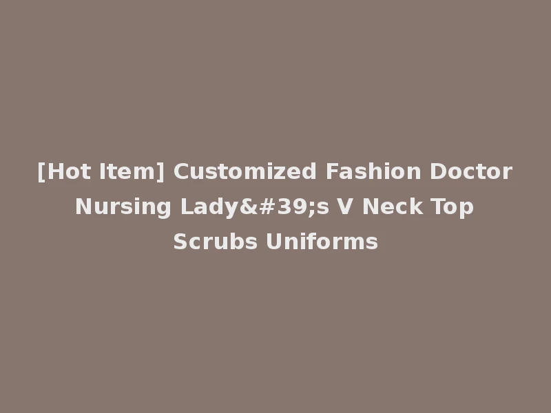 [Hot Item] Customized Fashion Doctor Nursing Lady's V Neck Top Scrubs Uniforms