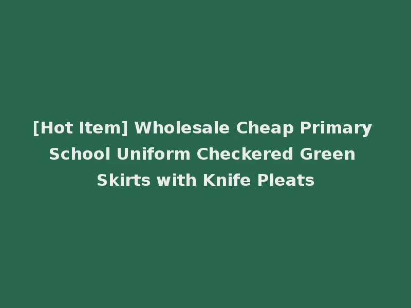 [Hot Item] Wholesale Cheap Primary School Uniform Checkered Green Skirts with Knife Pleats