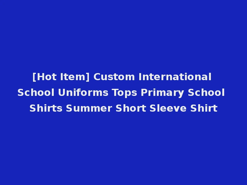 [Hot Item] Custom International School Uniforms Tops Primary School Shirts Summer Short Sleeve Shirt