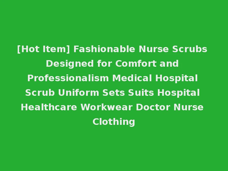[Hot Item] Fashionable Nurse Scrubs Designed for Comfort and Professionalism Medical Hospital Scrub Uniform Sets Suits Hospital Healthcare Workwear Doctor Nurse Clothing