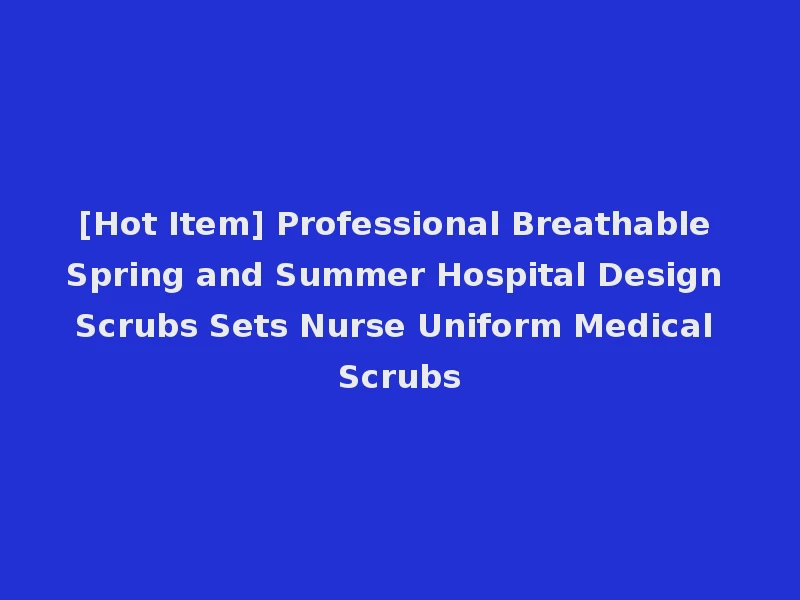 [Hot Item] Professional Breathable Spring and Summer Hospital Design Scrubs Sets Nurse Uniform Medical Scrubs