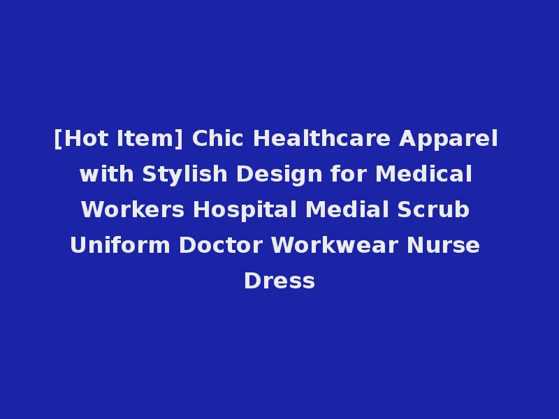 [Hot Item] Chic Healthcare Apparel with Stylish Design for Medical Workers Hospital Medial Scrub Uniform Doctor Workwear Nurse Dress