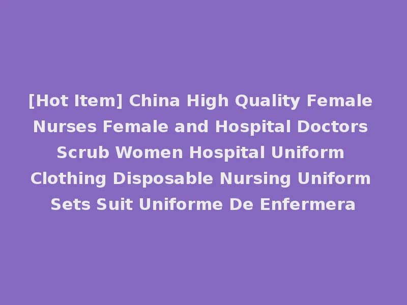 [Hot Item] China High Quality Female Nurses Female and Hospital Doctors Scrub Women Hospital Uniform Clothing Disposable Nursing Uniform Sets Suit Uniforme De Enfermera
