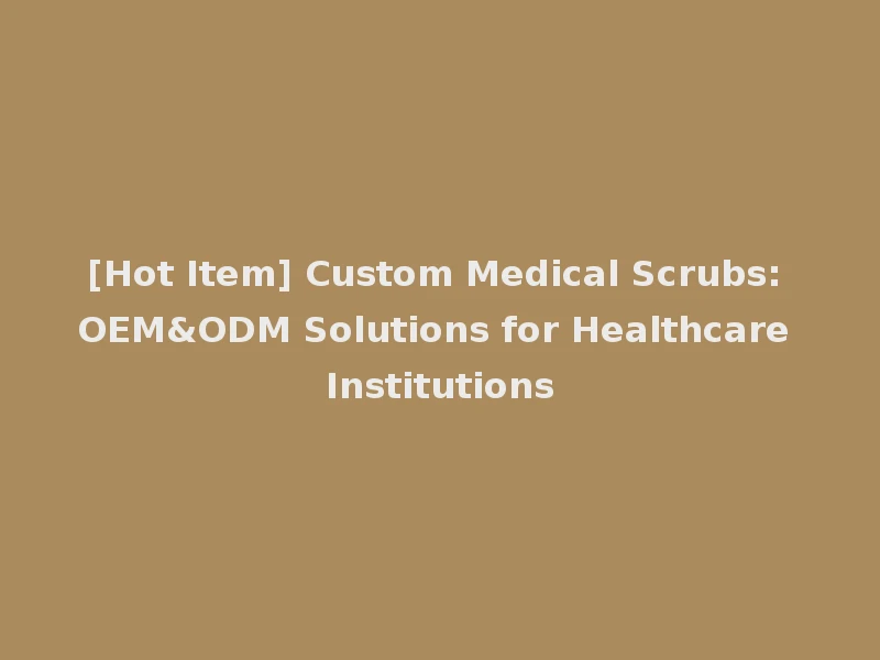 [Hot Item] Custom Medical Scrubs: OEM&ODM Solutions for Healthcare Institutions