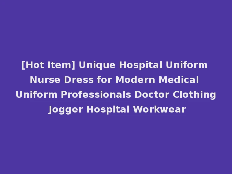 [Hot Item] Unique Hospital Uniform Nurse Dress for Modern Medical Uniform Professionals Doctor Clothing Jogger Hospital Workwear