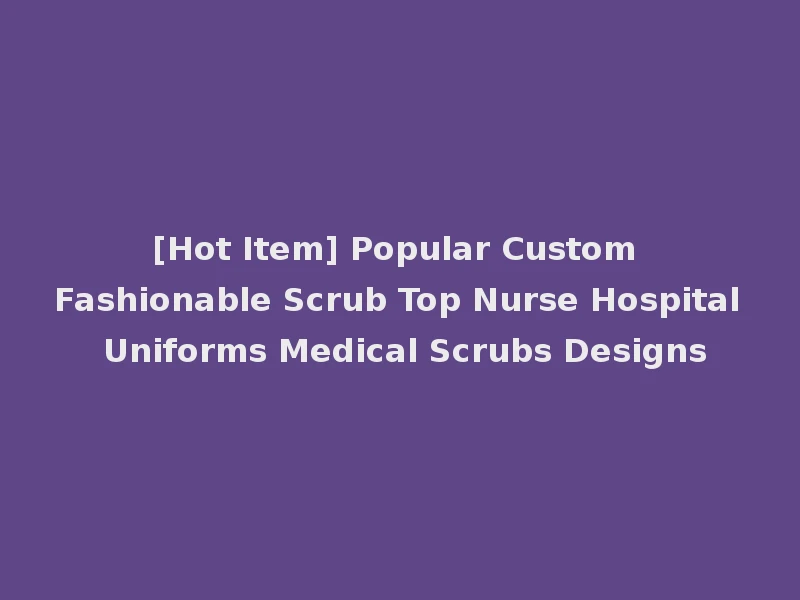 [Hot Item] Popular Custom Fashionable Scrub Top Nurse Hospital Uniforms Medical Scrubs Designs