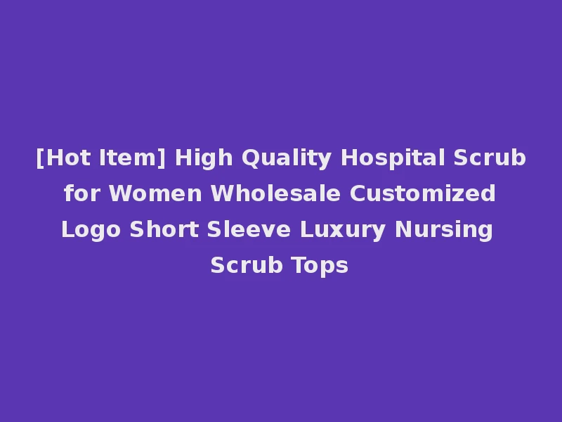 [Hot Item] High Quality Hospital Scrub for Women Wholesale Customized Logo Short Sleeve Luxury Nursing Scrub Tops
