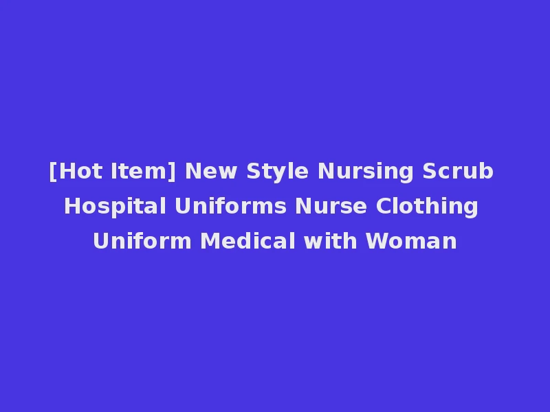 [Hot Item] New Style Nursing Scrub Hospital Uniforms Nurse Clothing Uniform Medical with Woman