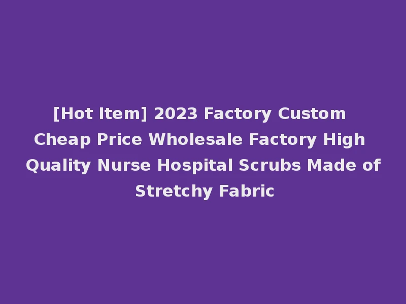 [Hot Item] 2023 Factory Custom Cheap Price Wholesale Factory High Quality Nurse Hospital Scrubs Made of Stretchy Fabric