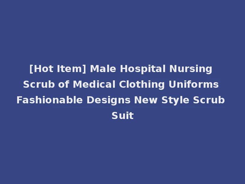 [Hot Item] Male Hospital Nursing Scrub of Medical Clothing Uniforms Fashionable Designs New Style Scrub Suit