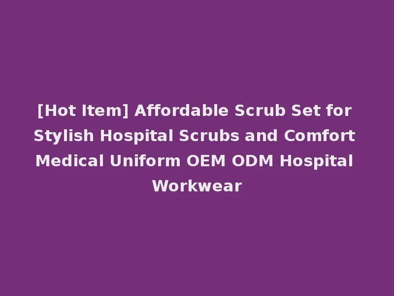 [Hot Item] Affordable Scrub Set for Stylish Hospital Scrubs and Comfort Medical Uniform OEM ODM Hospital Workwear