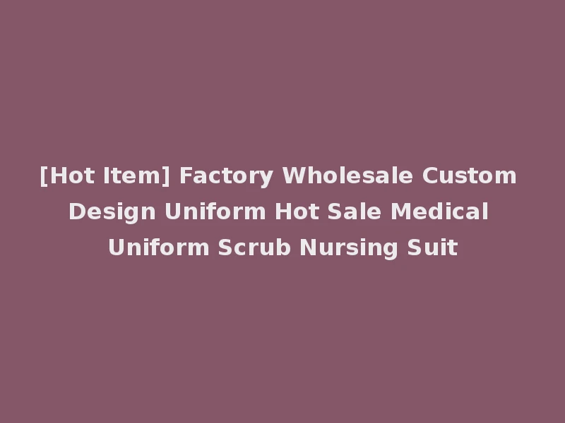 [Hot Item] Factory Wholesale Custom Design Uniform Hot Sale Medical Uniform Scrub Nursing Suit