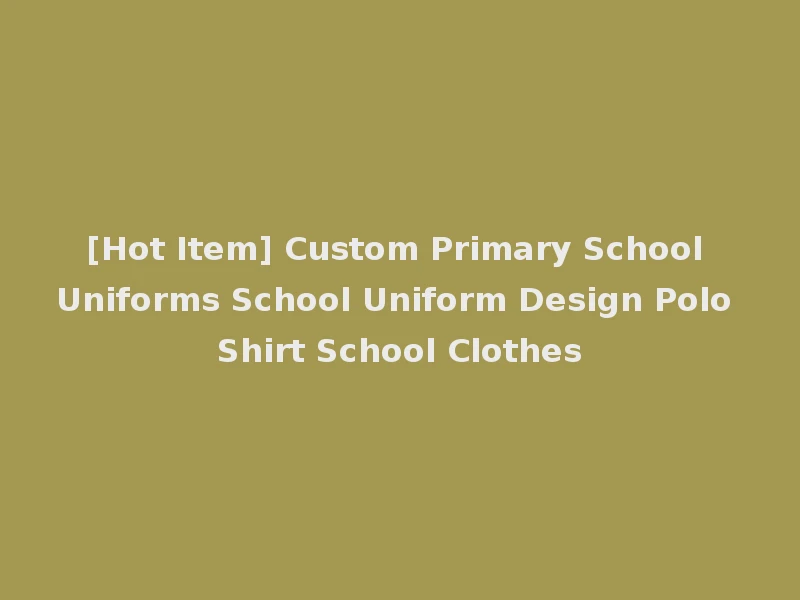 [Hot Item] Custom Primary School Uniforms School Uniform Design Polo Shirt School Clothes