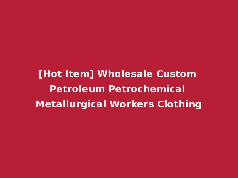 [Hot Item] Wholesale Custom Petroleum Petrochemical Metallurgical Workers Clothing