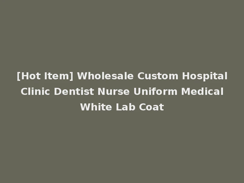 [Hot Item] Wholesale Custom Hospital Clinic Dentist Nurse Uniform Medical White Lab Coat