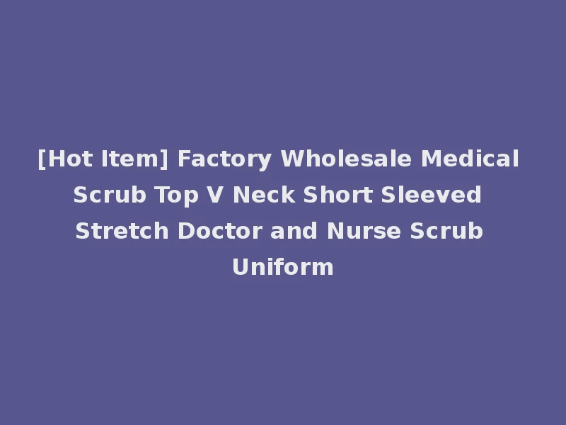 [Hot Item] Factory Wholesale Medical Scrub Top V Neck Short Sleeved Stretch Doctor and Nurse Scrub Uniform