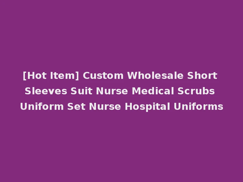[Hot Item] Custom Wholesale Short Sleeves Suit Nurse Medical Scrubs Uniform Set Nurse Hospital Uniforms
