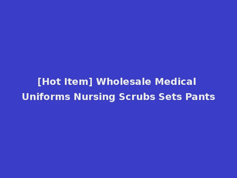 [Hot Item] Wholesale Medical Uniforms Nursing Scrubs Sets Pants