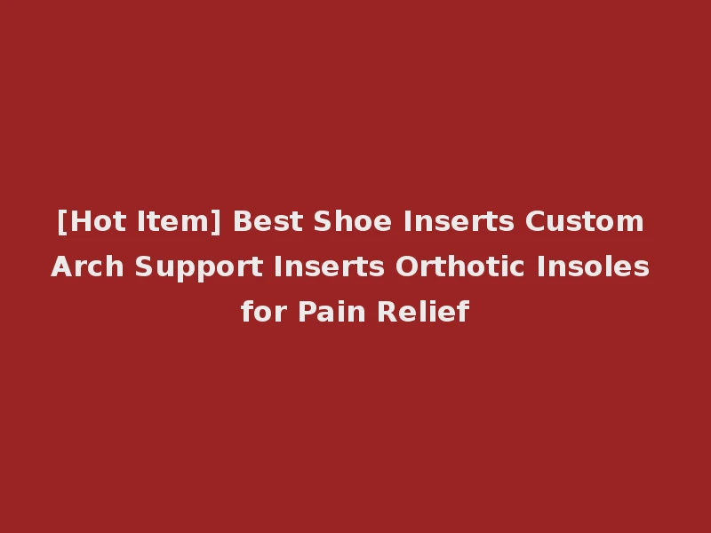 [Hot Item] Best Shoe Inserts Custom Arch Support Inserts Orthotic Insoles for Pain Relief