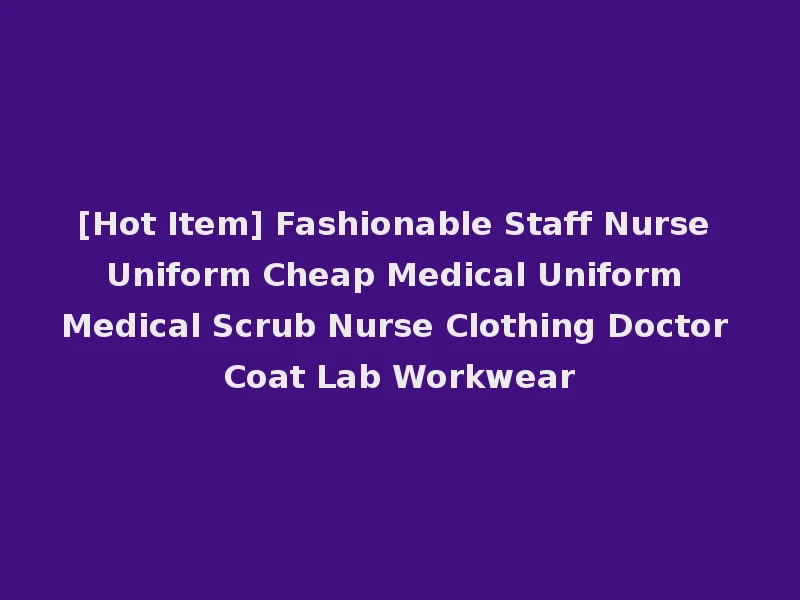 [Hot Item] Fashionable Staff Nurse Uniform Cheap Medical Uniform Medical Scrub Nurse Clothing Doctor Coat Lab Workwear