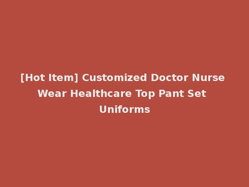 [Hot Item] Customized Doctor Nurse Wear Healthcare Top Pant Set Uniforms