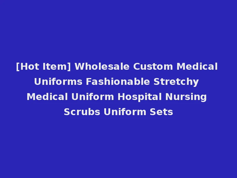 [Hot Item] Wholesale Custom Medical Uniforms Fashionable Stretchy Medical Uniform Hospital Nursing Scrubs Uniform Sets
