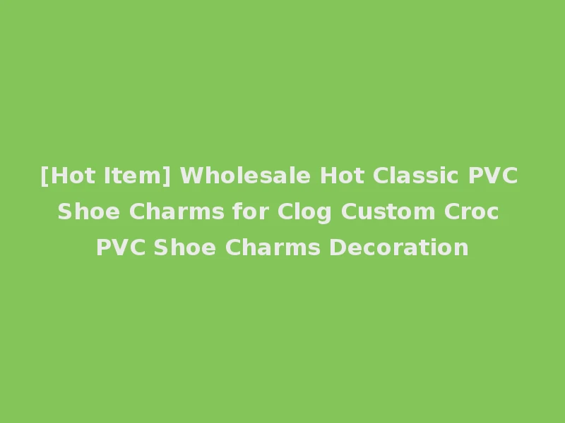 [Hot Item] Wholesale Hot Classic PVC Shoe Charms for Clog Custom Croc PVC Shoe Charms Decoration
