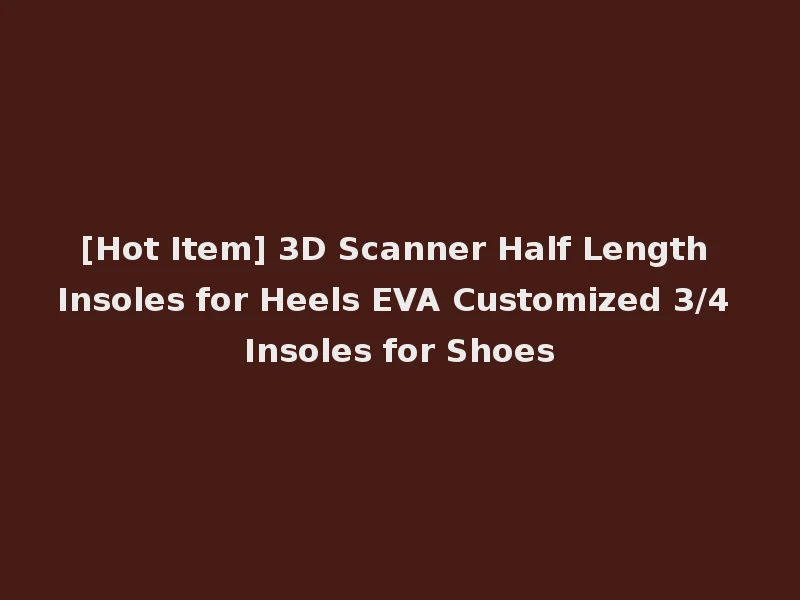 [Hot Item] 3D Scanner Half Length Insoles for Heels EVA Customized 3/4 Insoles for Shoes