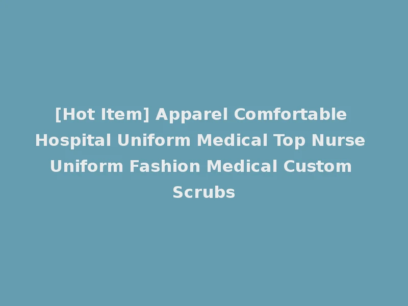 [Hot Item] Apparel Comfortable Hospital Uniform Medical Top Nurse Uniform Fashion Medical Custom Scrubs