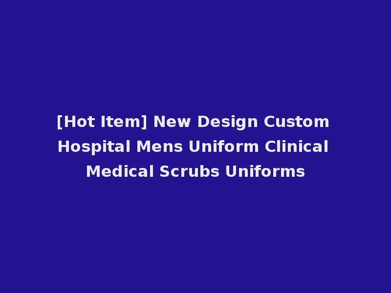 [Hot Item] New Design Custom Hospital Mens Uniform Clinical Medical Scrubs Uniforms