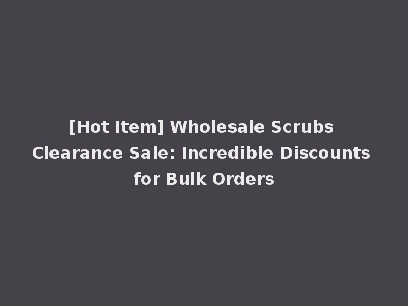 [Hot Item] Wholesale Scrubs Clearance Sale: Incredible Discounts for Bulk Orders
