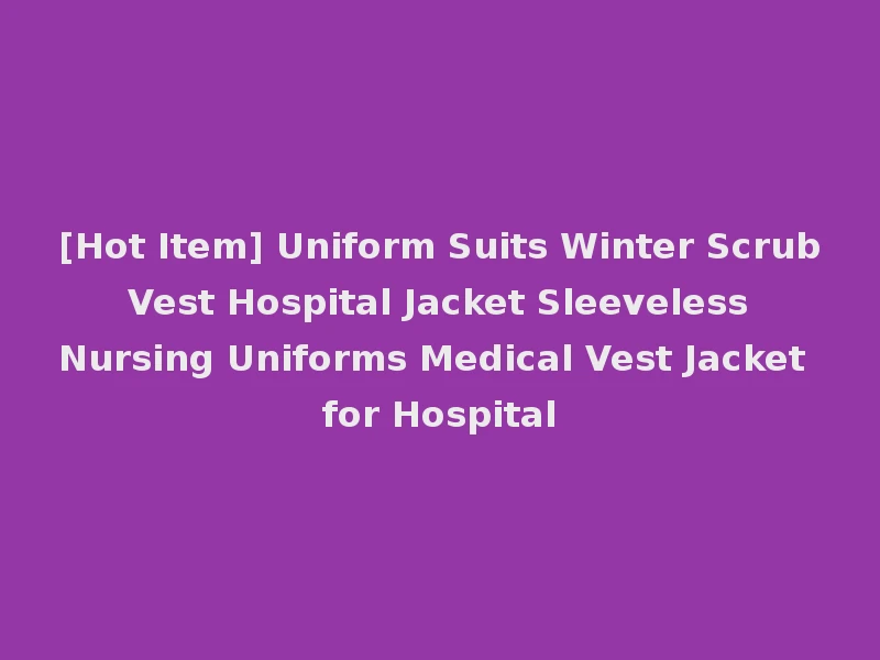 [Hot Item] Uniform Suits Winter Scrub Vest Hospital Jacket Sleeveless Nursing Uniforms Medical Vest Jacket for Hospital