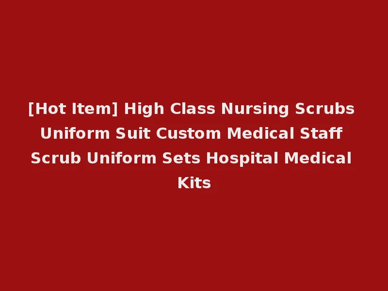 [Hot Item] High Class Nursing Scrubs Uniform Suit Custom Medical Staff Scrub Uniform Sets Hospital Medical Kits