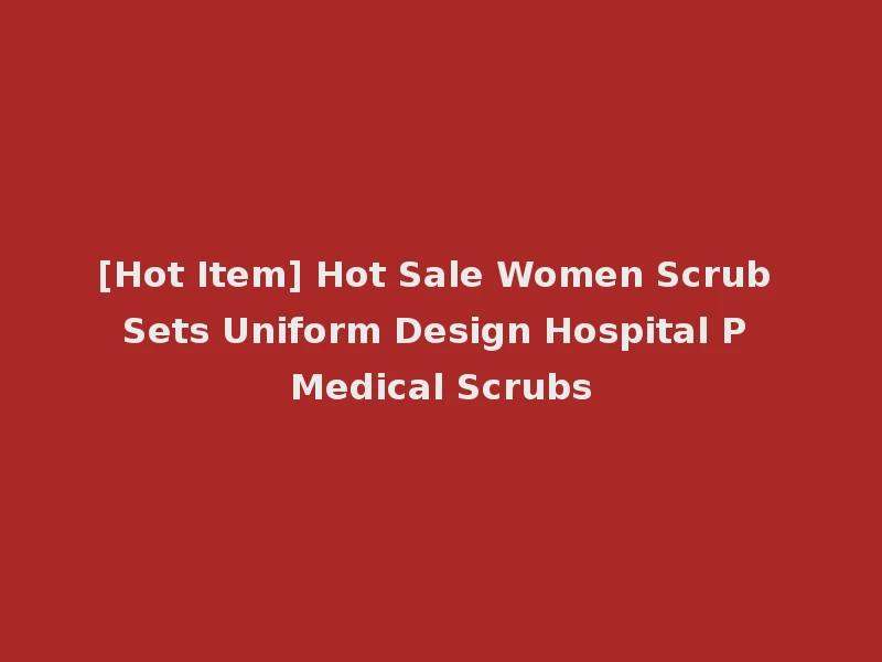 [Hot Item] Hot Sale Women Scrub Sets Uniform Design Hospital P Medical Scrubs
